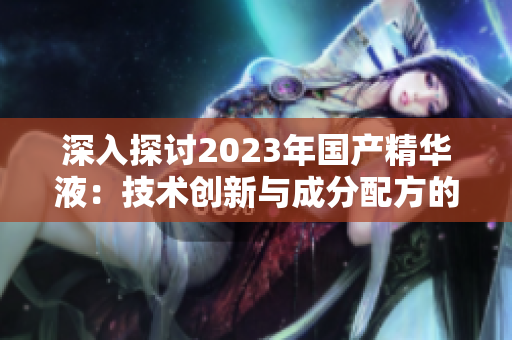 深入探討2023年國產(chǎn)精華液：技術(shù)創(chuàng)新與成分配方的突破之旅