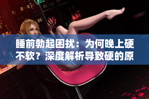 睡前勃起困擾：為何晚上硬不軟？深度解析導(dǎo)致硬的原因