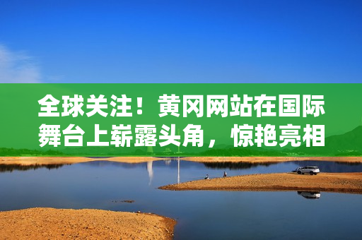 全球關(guān)注！黃岡網(wǎng)站在國際舞臺上嶄露頭角，驚艷亮相引發(fā)熱議