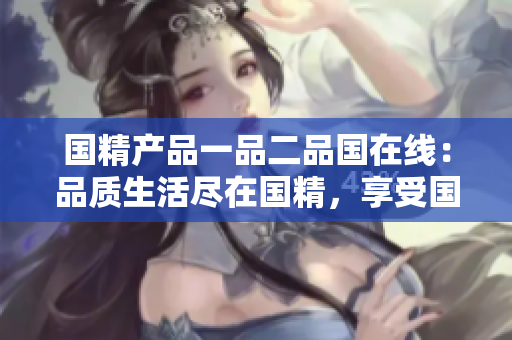 國精產(chǎn)品一品二品國在線：品質(zhì)生活盡在國精，享受國貨新體驗(yàn)
