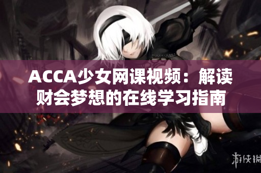 ACCA少女網(wǎng)課視頻：解讀財會夢想的在線學(xué)習(xí)指南