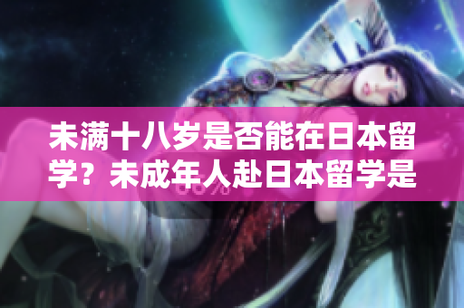 未滿十八歲是否能在日本留學(xué)？未成年人赴日本留學(xué)是否可行？