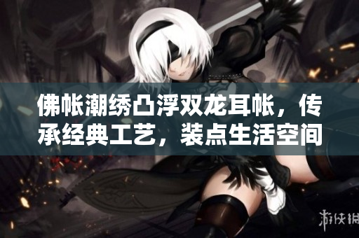 佛帳潮繡凸浮雙龍耳帳，傳承經(jīng)典工藝，裝點(diǎn)生活空間，展現(xiàn)東方美學(xué)風(fēng)采