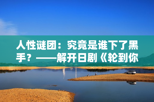 人性謎團(tuán)：究竟是誰下了黑手？——解開日劇《輪到你了》中的神秘命案之謎