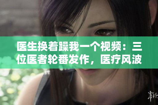 醫(yī)生換著躁我一個視頻：三位醫(yī)者輪番發(fā)作，醫(yī)療風波再度引爆