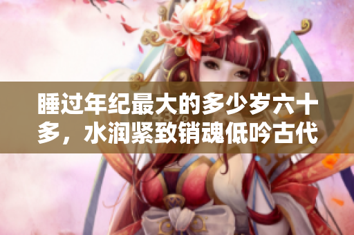 睡過年紀最大的多少歲六十多，水潤緊致銷魂低吟古代，水潤緊致銷魂低吟，說說都是怎么的干對象的，睡眠を取らなくてもいい，睡覺抓著小雞一晚上會怎樣932