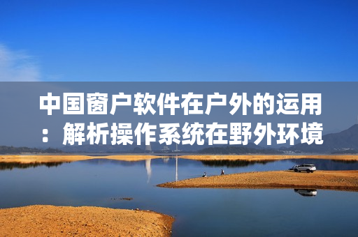 中國(guó)窗戶軟件在戶外的運(yùn)用：解析操作系統(tǒng)在野外環(huán)境下的表現(xiàn)與適應(yīng)性