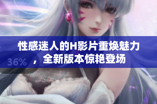 性感迷人的H影片重?zé)攘?，全新版本驚艷登場(chǎng)