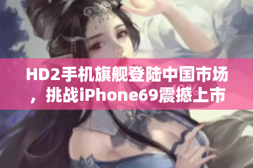 HD2手機旗艦登陸中國市場，挑戰(zhàn)iPhone69震撼上市
