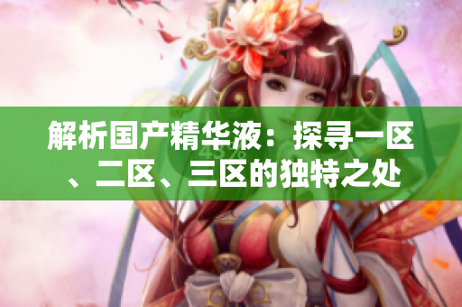 解析國(guó)產(chǎn)精華液：探尋一區(qū)、二區(qū)、三區(qū)的獨(dú)特之處