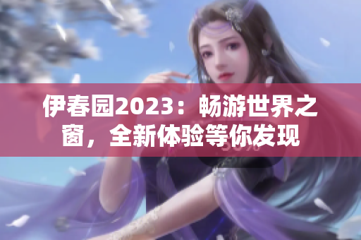 伊春園2023：暢游世界之窗，全新體驗等你發(fā)現(xiàn)