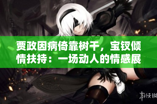 賈政因病倚靠樹(shù)干，寶釵傾情扶持：一場(chǎng)動(dòng)人的情感展示