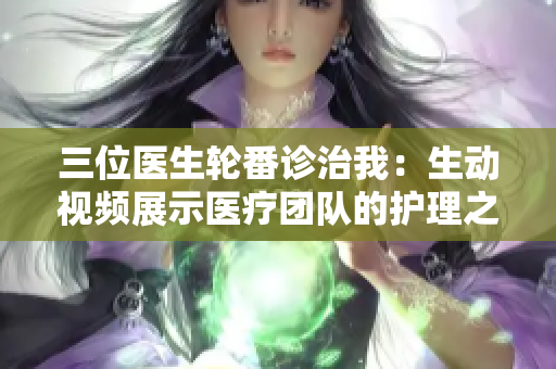 三位醫(yī)生輪番診治我：生動(dòng)視頻展示醫(yī)療團(tuán)隊(duì)的護(hù)理之旅