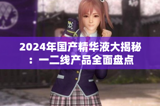 2024年國(guó)產(chǎn)精華液大揭秘：一二線產(chǎn)品全面盤點(diǎn)