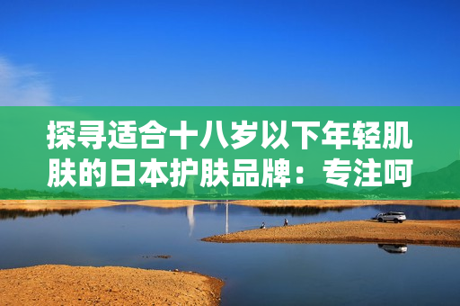 探尋適合十八歲以下年輕肌膚的日本護(hù)膚品牌：專注呵護(hù)青春肌膚的選擇指南
