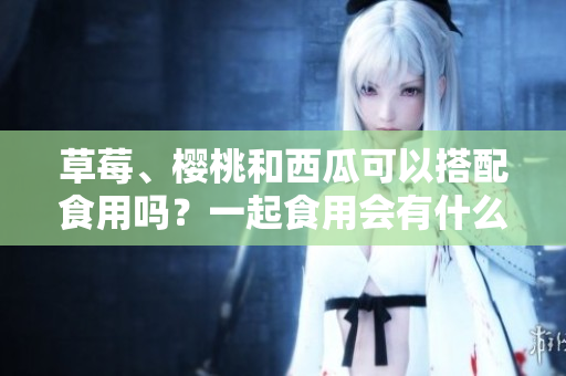 草莓、櫻桃和西瓜可以搭配食用嗎？一起食用會(huì)有什么效果？