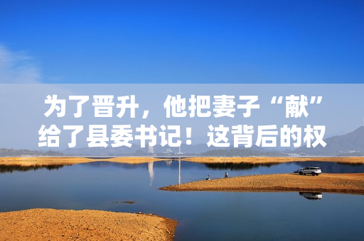 為了晉升，他把妻子“獻(xiàn)”給了縣委書記！這背后的權(quán)力交易引發(fā)了熱議