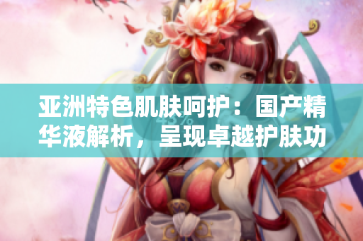 亞洲特色肌膚呵護：國產(chǎn)精華液解析，呈現(xiàn)卓越護膚功效