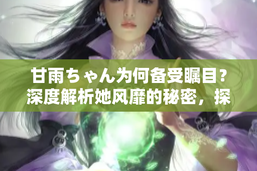 甘雨ちゃん為何備受矚目？深度解析她風靡的秘密，探尋人氣背后的原因