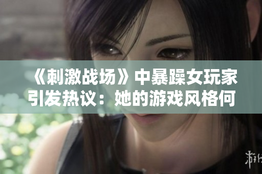 《刺激戰(zhàn)場》中暴躁女玩家引發(fā)熱議：她的游戲風格何以成為焦點？
