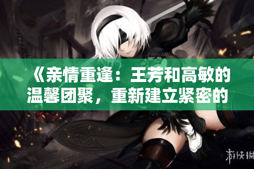 《親情重逢：王芳和高敏的溫馨團(tuán)聚，重新建立緊密的家庭紐帶》