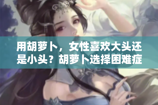 用胡蘿卜，女性喜歡大頭還是小頭？胡蘿卜選擇困難癥，探索女性的偏好。