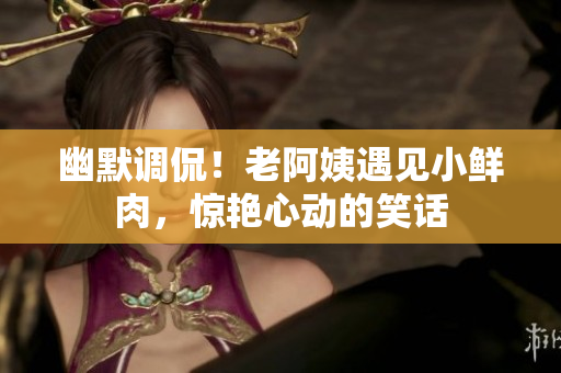 幽默調(diào)侃！老阿姨遇見小鮮肉，驚艷心動的笑話