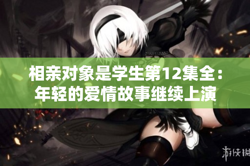 相親對(duì)象是學(xué)生第12集全：年輕的愛(ài)情故事繼續(xù)上演
