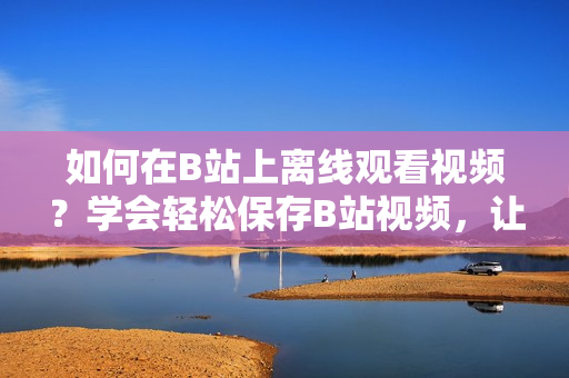 如何在B站上離線觀看視頻？學(xué)會(huì)輕松保存B站視頻，讓你隨時(shí)暢享精彩內(nèi)容