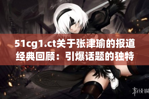 51cg1.ct關(guān)于張津瑜的報(bào)道經(jīng)典回顧：引爆話題的獨(dú)特魅力