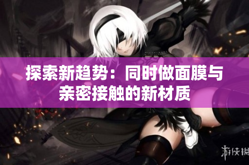 探索新趨勢(shì)：同時(shí)做面膜與親密接觸的新材質(zhì)