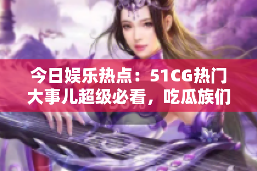 今日娛樂熱點：51CG熱門大事兒超級必看，吃瓜族們不容錯過