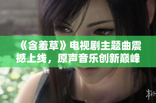 《含羞草》電視劇主題曲震撼上線，原聲音樂創(chuàng)新巔峰