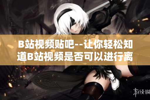 B站視頻貼吧--讓你輕松知道B站視頻是否可以進(jìn)行離線觀看