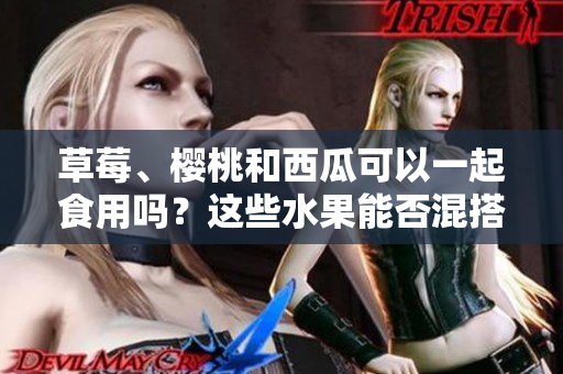 草莓、櫻桃和西瓜可以一起食用嗎？這些水果能否混搭享用？