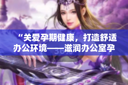 “關(guān)愛孕期健康，打造舒適辦公環(huán)境——滋潤辦公室孕婦萍的功效全解析！”