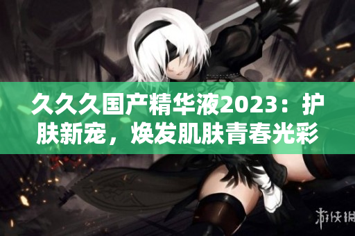 久久久國(guó)產(chǎn)精華液2023：護(hù)膚新寵，煥發(fā)肌膚青春光彩