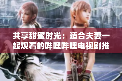 共享甜蜜時(shí)光：適合夫妻一起觀看的嗶哩嗶哩電視劇推薦
