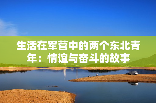 生活在軍營中的兩個東北青年：情誼與奮斗的故事