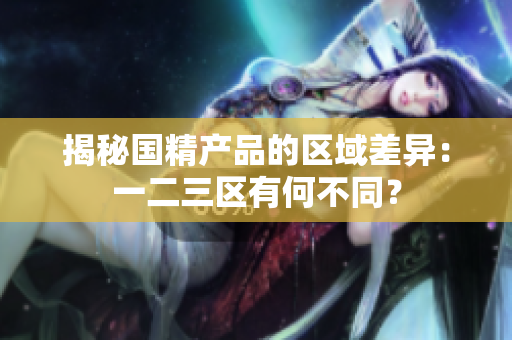 揭秘國精產(chǎn)品的區(qū)域差異：一二三區(qū)有何不同？
