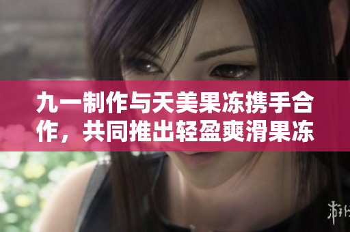 九一制作與天美果凍攜手合作，共同推出輕盈爽滑果凍新品