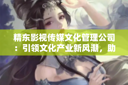 精東影視傳媒文化管理公司：引領文化產(chǎn)業(yè)新風潮，助力影視創(chuàng)作與推廣