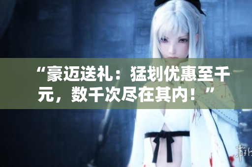 “豪邁送禮：猛劃優(yōu)惠至千元，數(shù)千次盡在其內(nèi)！”
