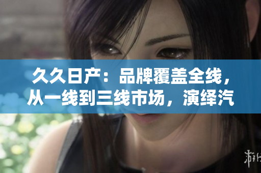久久日產(chǎn)：品牌覆蓋全線，從一線到三線市場，演繹汽車多樣魅力