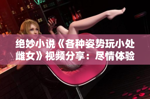 絕妙小說《各種姿勢玩小處雌女》視頻分享：盡情體驗(yàn)新奇姿勢！