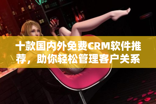 十款國內外免費CRM軟件推薦，助你輕松管理客戶關系
