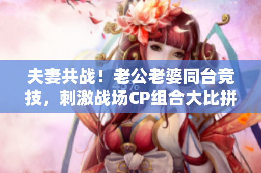 夫妻共戰(zhàn)！老公老婆同臺(tái)競(jìng)技，刺激戰(zhàn)場(chǎng)CP組合大比拼！