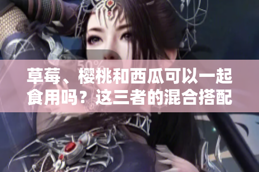 草莓、櫻桃和西瓜可以一起食用嗎？這三者的混合搭配是否安全？