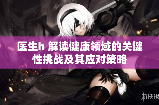 醫(yī)生h 解讀健康領(lǐng)域的關(guān)鍵性挑戰(zhàn)及其應(yīng)對(duì)策略