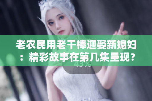 老農(nóng)民用老干棒迎娶新媳婦：精彩故事在第幾集呈現(xiàn)？